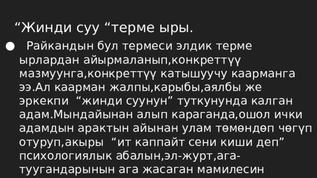 “ Жинди суу “терме ыры.  Райкандын бул термеси элдик терме ырлардан айырмаланып,конкреттүү мазмуунга,конкреттүү катышуучу каарманга ээ.Ал каарман жалпы,карыбы,аялбы же эркекпи “жинди суунун” туткунунда калган адам.Мындайынан алып караганда,ошол ички адамдын арактын айынан улам төмөндөп чөгүп отуруп,акыры “ит каппайт сени киши деп” психологиялык абалын,эл-журт,ага-туугандарынын ага жасаган мамилесин сүрөттө менен терме кадимкидей сюжетке ээ болуп турат. 