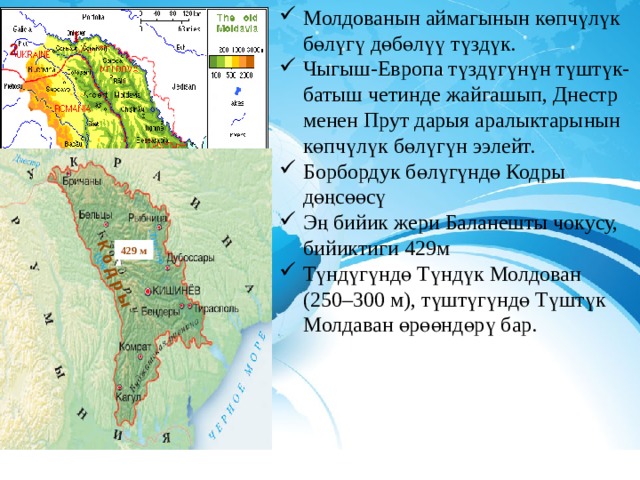 Молдованын аймагынын көпчүлүк бөлүгү дөбөлүү түздүк. Чыгыш-Европа түздүгүнүн түштүк-батыш четинде жайгашып, Днестр менен Прут дарыя аралыктарынын көпчүлүк бөлүгүн ээлейт. Борбордук бөлүгүндө Кодры дөңсөөсү Эң бийик жери Баланешты чокусу, бийиктиги 429м Түндүгүндө Түндүк Молдован (250–300 м), түштүгүндө Түштүк Молдаван өрөөндөрү бар. К о д р ы 1 2  429 м 