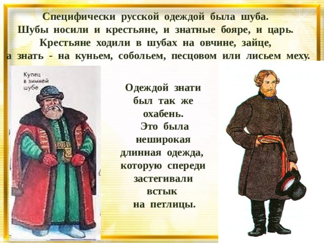 Специфически русской одеждой была шуба.  Шубы носили и крестьяне, и знатные бояре, и царь. Крестьяне ходили в шубах на овчине, зайце,  а знать - на куньем, собольем, песцовом или лисьем меху. Одеждой знати был так же охабень.  Это была неширокая длинная одежда, которую спереди застегивали встык на петлицы.  