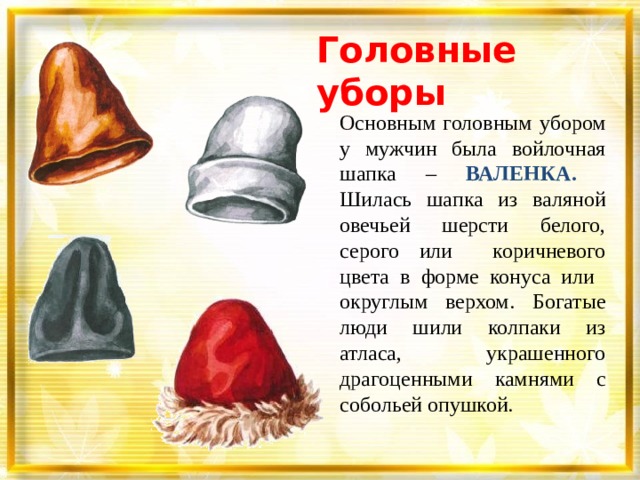 Головные уборы Основным головным убором у мужчин была войлочная шапка – ВАЛЕНКА. Шилась шапка из валяной овечьей шерсти белого, серого или коричневого цвета в форме конуса или округлым верхом. Богатые люди шили колпаки из атласа, украшенного драгоценными камнями с собольей опушкой.  