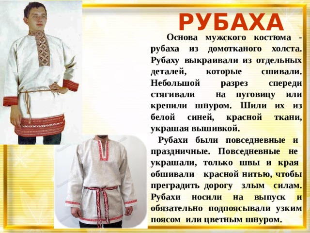 РУБАХА  Основа мужского костюма - рубаха из домотканого холста. Рубаху выкраивали из отдельных деталей, которые сшивали. Небольшой разрез спереди стягивали на пуговицу или крепили шнуром. Шили их из белой синей, красной ткани, украшая вышивкой.  Рубахи были повседневные и праздничные. Повседневные не украшали, только швы и края обшивали красной нитью, чтобы преградить дорогу злым силам. Рубахи носили на выпуск и обязательно подпоясывали узким поясом или цветным шнуром. 