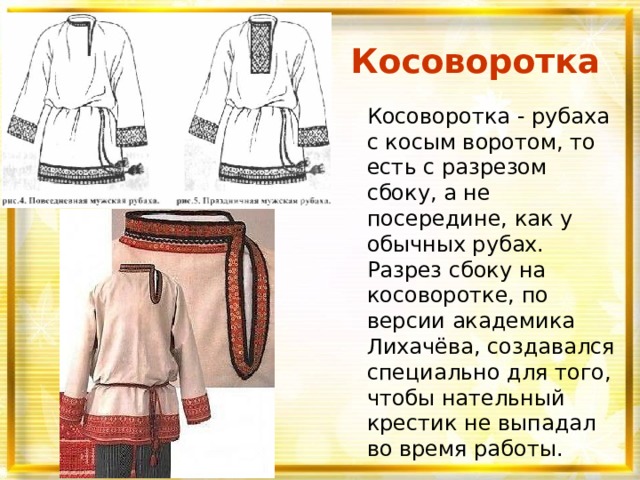 Косоворотка Косоворотка - рубаха с косым воротом, то есть с разрезом сбоку, а не посередине, как у обычных рубах. Разрез сбоку на косоворотке, по версии академика Лихачёва, создавался специально для того, чтобы нательный крестик не выпадал во время работы. 