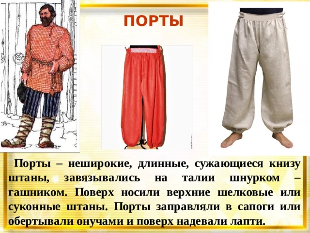 ПОРТЫ    Порты – неширокие, длинные, сужающиеся книзу штаны, завязывались на талии шнурком – гашником. Поверх носили верхние шелковые или суконные штаны. Порты заправляли в сапоги или обертывали онучами и поверх надевали лапти. 
