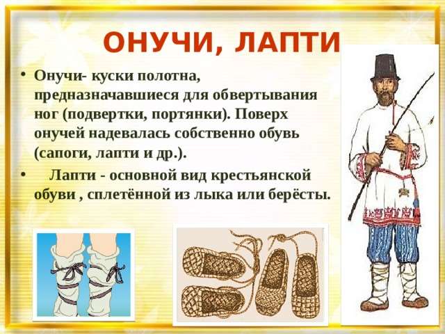 ОНУЧИ, ЛАПТИ Онучи- куски полотна, предназначавшиеся для обвертывания ног (подвертки, портянки). Поверх онучей надевалась собственно обувь (сапоги, лапти и др.).  Лапти - основной вид крестьянской обуви , сплетённой из лыка или берёсты. 