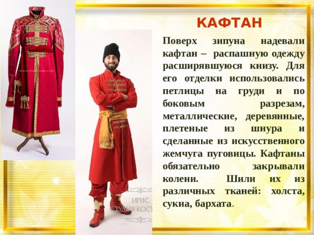 КАФТАН Поверх зипуна надевали кафтан – распашную одежду расширявшуюся книзу.  Для его отделки использовались петлицы на груди и по боковым разрезам, металлические, деревянные, плетеные из шнура и сделанные из искусственного жемчуга пуговицы. Кафтаны обязательно закрывали колени. Шили их из различных тканей: холста, сукна, бархата .   