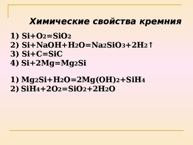 Химические свойства кремния  Si+O 2 =SiO 2   2) Si+NaOH+H 2 O=Na 2 SiO 3 +2H 2 ↑  3) Si+C=SiC  4)  Si+2Mg=Mg 2 Si    1)  Mg 2 Si+H 2 O=2Mg(OH) 2 +SiH 4  2)  SiH 4 +2O 2 =SiO 2 +2H 2 O 