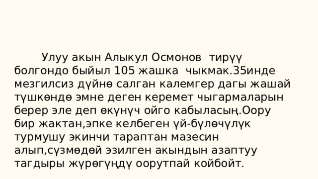  Улуу акын Алыкул Осмонов тирүү болгондо быйыл 105 жашка чыкмак.35инде мезгилсиз дүйнө салган калемгер дагы жашай түшкөндө эмне деген керемет чыгармаларын берер эле деп өкүнүч ойго кабыласың.Оору бир жактан,эпке келбеген үй-бүлөчүлүк турмушу экинчи тараптан мазесин алып,сүзмөдөй эзилген акындын азаптуу тагдыры жүрөгүңдү оорутпай койбойт. 