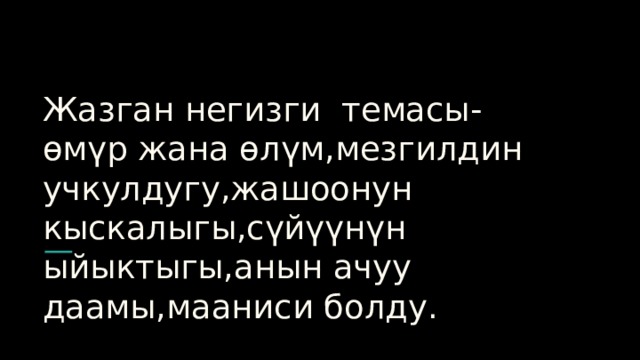 Жазган негизги темасы-өмүр жана өлүм,мезгилдин учкулдугу,жашоонун кыскалыгы,сүйүүнүн ыйыктыгы,анын ачуу даамы,мааниси болду. 