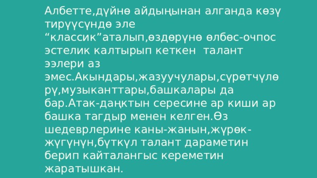 Албетте,дүйнө айдыңынан алганда көзү тирүүсүндө эле “классик”аталып,өздөрүнө өлбөс-очпос эстелик калтырып кеткен талант ээлери аз эмес.Акындары,жазуучулары,сүрөтчүлөрү,музыканттары,башкалары да бар.Атак-даңктын сересине ар киши ар башка тагдыр менен келген.Өз шедеврлерине каны-жанын,жүрөк-жүгүнүн,бүткүл талант дараметин берип кайталангыс кереметин жаратышкан. 