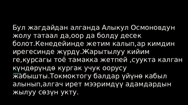 Бул жагдайдан алганда Алыкул Осмоновдун жолу татаал да,оор да болду десек болот.Кенедейинде жетим калып,ар кимдин ирегесинде жүрдү.Жарытылуу кийим ге,курсагы тоё тамакка жетпей ,суукта калган күндөрүндө кургак учук оорусу жабышты.Токмоктогу балдар үйүнө кабыл алынып,алгач ирет мээримдүү адамдардын жылуу сөзүн укту. 