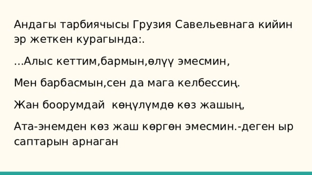 Андагы тарбиячысы Грузия Савельевнага кийин эр жеткен курагында:. ...Алыс кеттим,бармын,өлүү эмесмин, Мен барбасмын,сен да мага келбессиң. Жан боорумдай көңүлүмдө көз жашың, Ата-энемден көз жаш көргөн эмесмин.-деген ыр саптарын арнаган 