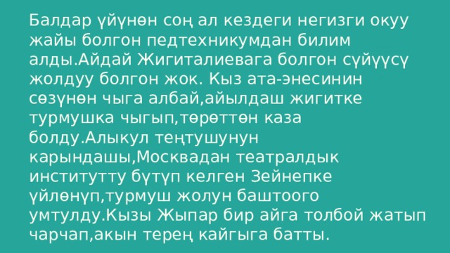 Балдар үйүнөн соң ал кездеги негизги окуу жайы болгон педтехникумдан билим алды.Айдай Жигиталиевага болгон сүйүүсү жолдуу болгон жок. Кыз ата-энесинин сөзүнөн чыга албай,айылдаш жигитке турмушка чыгып,төрөттөн каза болду.Алыкул теңтушунун карындашы,Москвадан театралдык институтту бүтүп келген Зейнепке үйлөнүп,турмуш жолун баштоого умтулду.Кызы Жыпар бир айга толбой жатып чарчап,акын терең кайгыга батты. 