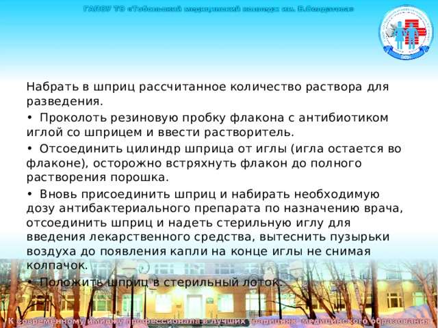 Набрать в шприц рассчитанное количество раствора для разведения. •  Проколоть резиновую пробку флакона с антибиотиком иглой со шприцем и ввести растворитель. •  Отсоединить цилиндр шприца от иглы (игла остается во флаконе), осторожно встряхнуть флакон до полного растворения порошка. •  Вновь присоединить шприц и набирать необходимую дозу антибактериального препарата по назначению врача, отсоединить шприц и надеть стерильную иглу для введения лекарственного средства, вытеснить пузырьки воздуха до появления капли на конце иглы не снимая колпачок. •  Положить шприц в стерильный лоток. 