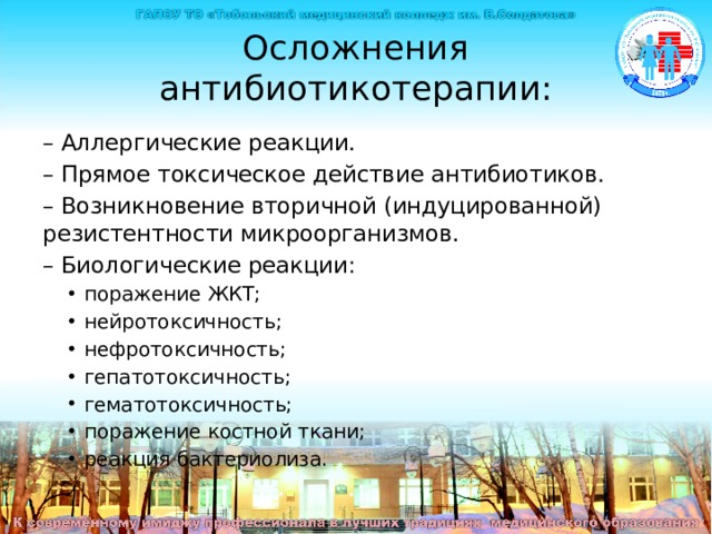 Осложнения антибиотикотерапии: – Аллергические реакции. – Прямое токсическое действие антибиотиков. – Возникновение вторичной (индуцированной) резистентности микроорганизмов. – Биологические реакции: поражение ЖКТ; нейротоксичность; нефротоксичность; гепатотоксичность; гематотоксичность; поражение костной ткани; реакция бактериолиза. поражение ЖКТ; нейротоксичность; нефротоксичность; гепатотоксичность; гематотоксичность; поражение костной ткани; реакция бактериолиза. Осложнения антибиотикотерапии – Аллергические реакции. – Прямое токсическое действие антибиотиков. – Возникновение вторичной (индуцированной) резистентности микроорганизмов. – Биологические реакции: поражение ЖКТ; нейротоксичность; нефротоксичность; гепатотоксичность; гематотоксичность; поражение костной ткани; реакция бактериолиза  