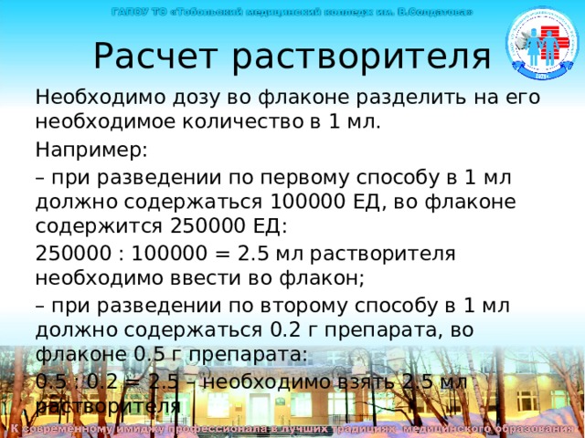 Расчет растворителя Необходимо дозу во флаконе разделить на его необходимое количество в 1 мл. Например: – при разведении по первому способу в 1 мл должно содержаться 100000 ЕД, во флаконе содержится 250000 ЕД: 250000 : 100000 = 2.5 мл растворителя необходимо ввести во флакон; – при разведении по второму способу в 1 мл должно содержаться 0.2 г препарата, во флаконе 0.5 г препарата: 0.5 : 0.2 = 2.5 – необходимо взять 2.5 мл растворителя Чтобы определить количество растворителя , необходимого для ведения во флакон с препаратом необходимо дозу во флаконе разделить на его необходимое количество в 1 мл. Например: – при разведении по первому способу в 1 мл должно содержаться 100000 ЕД, во флаконе содержится 250000 ЕД: 250000 : 100000 = 2.5 мл растворителя необходимо ввести во флакон. – при разведении по второму способу в 1 мл должно содержаться 0.2 г препарата, во флаконе 0.5 г препарата: 0.5 : 0.2 = 2.5 – необходимо взять 2.5 мл растворителя  