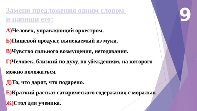 9 Замени предложения одним словом и напиши его: А) Человек, управляющий оркестром. Б) Пищевой продукт, выпекаемый из муки. В) Чувство сильного возмущения, негодования. Г) Человек, близкий по духу, по убеждениям, на которого можно положиться. Д) То, что дарят, что подарено. Е) Краткий рассказ сатирического содержания с моралью. Ж) Стол для ученика. 