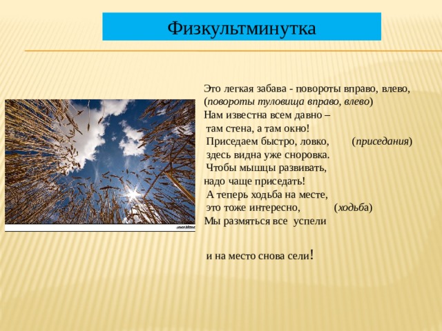 Физкультминутка Это легкая забава - повороты вправо, влево, ( повороты туловища вправо, влево ) Нам известна всем давно –  там стена, а там окно!  Приседаем быстро, ловко, ( приседания )  здесь видна уже сноровка.  Чтобы мышцы развивать, надо чаще приседать!  А теперь ходьба на месте,  это тоже интересно, ( ходьб а) Мы размяться все успели  и на место снова сели !  