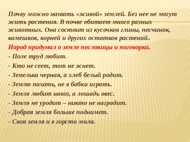 Почву можно назвать «живой» землей. Без нее не могут жить растения. В почве обитает много разных животных. Она состоит из кусочков глины, песчинок, камешков, корней и других остатков растений . Народ придумал о земле пословицы и поговорки.  - Поле труд любит. - Кто не сеет, тот не жнет. - Земелька черная, а хлеб белый родит. - Землю пахать, не в бабки играть. - Земля любит навоз, а лошадь овес. - Земля не уродит – никто не наградит. - Добрая земля больше поднимет. - Своя земля и в горсти мила. 