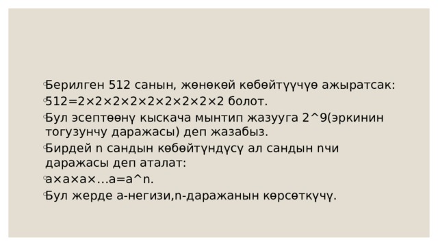 Берилген 512 санын, жөнөкөй көбөйтүүчүө ажыратсак: 512=2×2×2×2×2×2×2×2×2 болот. Бул эсептөөнү кыскача мынтип жазууга 2^9(эркинин тогузунчу даражасы) деп жазабыз. Бирдей n сандын көбөйтүндүсү ал сандын nчи даражасы деп аталат: а×а×а×…а=a^n. Бул жерде а-негизи,n-даражанын көрсөткүчү. 