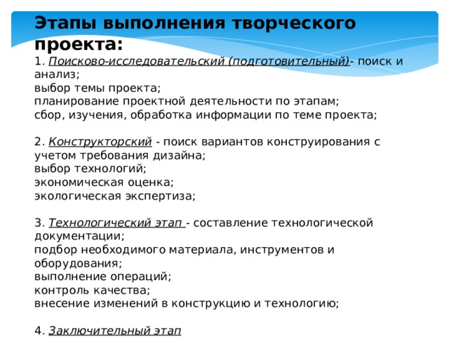 Этапы выполнения творческого проекта: 1. Поисково-исследовательский (подготовительный) - поиск и анализ; выбор темы проекта; планирование проектной деятельности по этапам; сбор, изучения, обработка информации по теме проекта; 2. Конструкторский - поиск вариантов конструирования с учетом требования дизайна; выбор технологий; экономическая оценка; экологическая экспертиза; 3. Технологический этап - составление технологической документации; подбор необходимого материала, инструментов и оборудования; выполнение операций; контроль качества; внесение изменений в конструкцию и технологию; 4. Заключительный этап оценка качества; анализ результатов; возможность использования результатов презентация, защита 