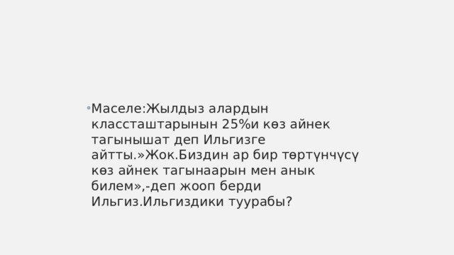 Маселе:Жылдыз алардын классташтарынын 25%и көз айнек тагынышат деп Ильгизге айтты.»Жок.Биздин ар бир төртүнчүсү көз айнек тагынаарын мен анык билем»,-деп жооп берди Ильгиз.Ильгиздики туурабы? 