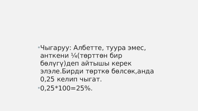 Чыгаруу: Албетте, туура эмес, анткени ¼(төрттөн бир бөлүгү)деп айтышы керек элэле.Бирди төрткө бөлсөк,анда 0,25 келип чыгат. 0,25*100=25%. 