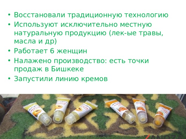 Восстановали традиционную технологию Используют исключительно местную натуральную продукцию (лек-ые травы, масла и др) Работает 6 женщин Налажено производство: есть точки продаж в Бишкеке Запустили линию кремов 