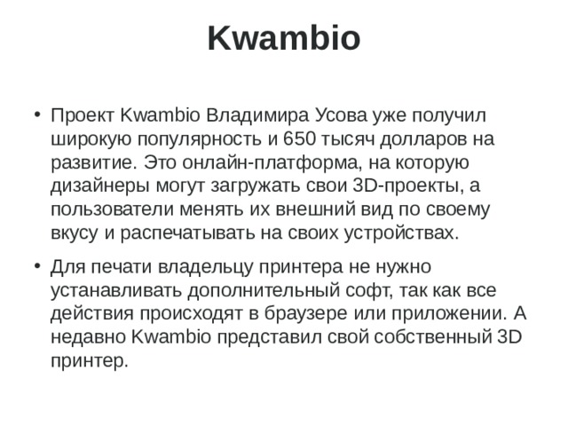 Kwambio   Проект Kwambio Владимира Усова уже получил широкую популярность и 650 тысяч долларов на развитие. Это онлайн-платформа, на которую дизайнеры могут загружать свои 3D-проекты, а пользователи менять их внешний вид по своему вкусу и распечатывать на своих устройствах. Для печати владельцу принтера не нужно устанавливать дополнительный софт, так как все действия происходят в браузере или приложении. А недавно Kwambio представил свой собственный 3D принтер. 