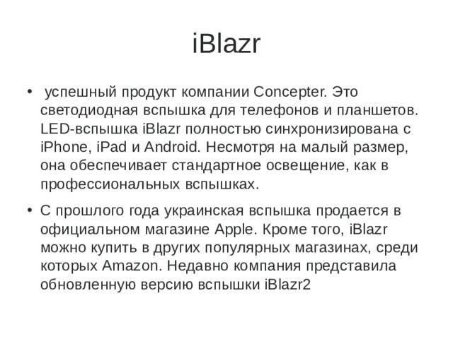 iBlazr  успешный продукт компании Concepter. Это светодиодная вспышка для телефонов и планшетов. LED-вспышка iBlazr полностью синхронизирована с iPhone, iPad и Android. Несмотря на малый размер, она обеспечивает стандартное освещение, как в профессиональных вспышках. С прошлого года украинская вспышка продается в официальном магазине Apple. Кроме того, iBlazr можно купить в других популярных магазинах, среди которых Amazon. Недавно компания представила обновленную версию вспышки iBlazr2 