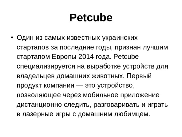 Petcube Один из самых известных украинских стартапов за последние годы, признан лучшим стартапом Европы 2014 года. Petcube специализируется на выработке устройств для владельцев домашних животных. Первый продукт компании — это устройство, позволяющее через мобильное приложение дистанционно следить, разговаривать и играть в лазерные игры с домашним любимцем. 