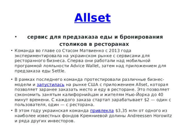 Allset   сервис для предзаказа еды и бронирования столиков в ресторанах Команда во главе со Стасом Матвиенко с 2013 года экспериментировала на украинском рынке с сервисами для ресторанного бизнеса. Сперва они работали над мобильной программой лояльности Advice Wallet, затем над приложением для предзаказа еды Settle. В рамках последнего команда протестировали различные бизнес-модели и  запустилась  на рынке США с приложением Allset, которая позволяет заранее заказать место и еду в ресторане. Это позволяет сэкономить занятым калифорнийцам и жителям Нью-Йорка до 40 минут времени. С каждого заказа стартап зарабатывает $2 — один с пользователя, один — с ресторана. В этом году украинская команда  привлекла  $3,35 млн от одного из наиболее известных фондов Кремниевой долины Andreessen Horowitz и ряда других инвесторов. 