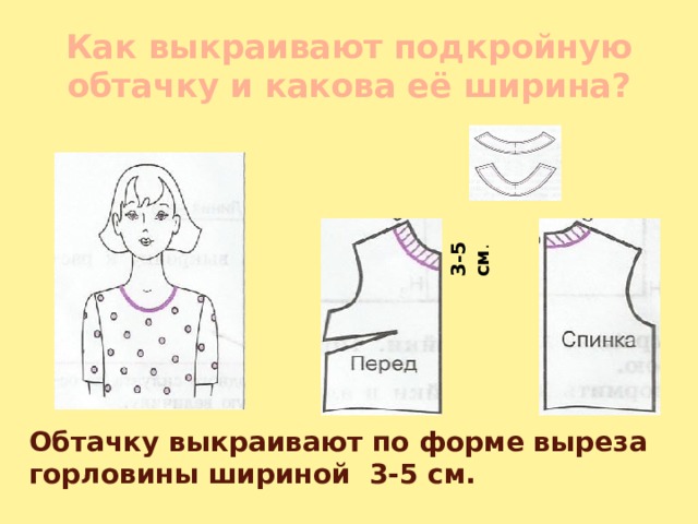 3-5 см . Как выкраивают подкройную обтачку и какова её ширина? Обтачку выкраивают по форме выреза горловины шириной 3-5 см. 