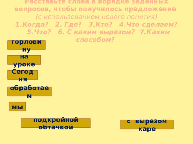 Расставьте слова в порядке заданных вопросов, чтобы получилось предложение  (с использованием нового понятия)  1.Когда? 2. Где? 3.Кто? 4.Что сделаем?  5.Что? 6. С каким вырезом? 7.Каким способом? горловину на уроке Сегодня обработаем мы подкройной обтачкой с вырезом каре 