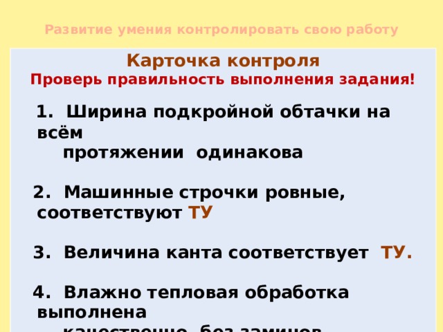 Развитие умения контролировать свою работу Карточка контроля Проверь правильность выполнения задания!  1. Ширина подкройной обтачки на всём  протяжении одинакова   2. Машинные строчки ровные, соответствуют ТУ   3. Величина канта соответствует ТУ.   4. Влажно тепловая обработка выполнена  качественно, без заминов.  