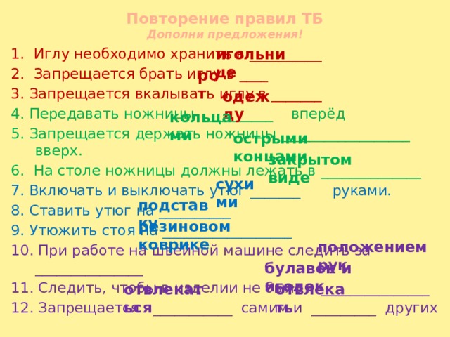 Повторение правил ТБ  Дополни предложения! игольнице 1. Иглу необходимо хранить в __________ 2. Запрещается брать иглу в ____ 3. Запрещается вкалывать иглу в _______ 4. Передавать ножницы _________ вперёд 5. Запрещается держать ножницы __________________ вверх. 6. На столе ножницы должны лежать в ______________ 7. Включать и выключать утюг _______ руками. 8. Ставить утюг на __________ 9. Утюжить стоя на __________________ 10. При работе на швейной машине следить за _______________ 11. Следить, чтобы в изделии не было _______________ 12. Запрещается ___________ самим и _________ других рот одежду кольцами острыми концами закрытом виде сухими подставку резиновом коврике положением рук булавок и иголок отвлекаться отвлекать 