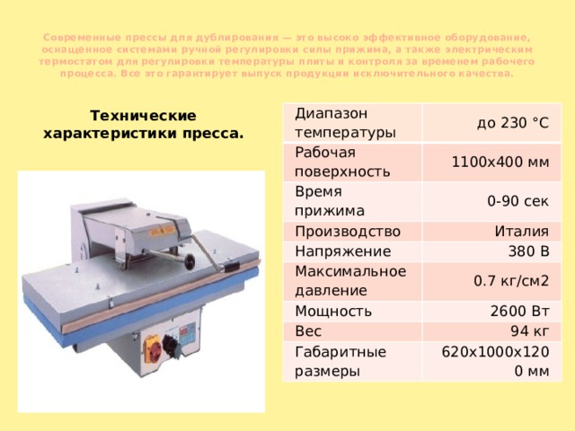 Современные прессы для дублирования — это высоко эффективное оборудование, оснащенное системами ручной регулировки силы прижима, а также электрическим термостатом для регулировки температуры плиты и контроля за временем рабочего процесса. Все это гарантирует выпуск продукции исключительного качества.   Технические характеристики пресса. Диапазон температуры до 230 °С Рабочая поверхность 1100x400 мм Время прижима 0-90 сек Производство Италия Напряжение Максимальное давление 380 В 0.7 кг/см2 Мощность 2600 Вт Вес 94 кг Габаритные размеры 620x1000x1200 мм 