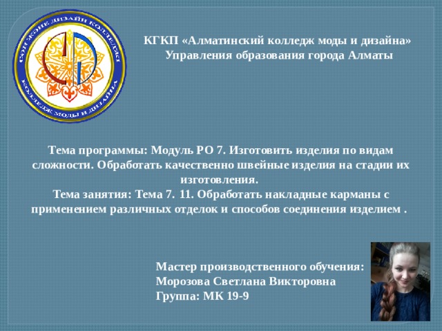 КГКП «Алматинский колледж моды и дизайна»  Управления образования города Алматы Тема программы: Модуль РО 7. Изготовить изделия по видам сложности. Обработать качественно швейные изделия на стадии их изготовления. Тема занятия: Тема 7.  11. Обработать накладные карманы с применением различных отделок и способов соединения изделием . Мастер производственного обучения: Морозова Светлана Викторовна Группа: МК 19-9 