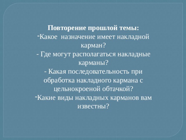 Повторение прошлой темы: Какое назначение имеет накладной карман? - Где могут располагаться накладные карманы? - Какая последовательность при обработка накладного кармана с цельнокроеной обтачкой? Какие виды накладных карманов вам известны? 
