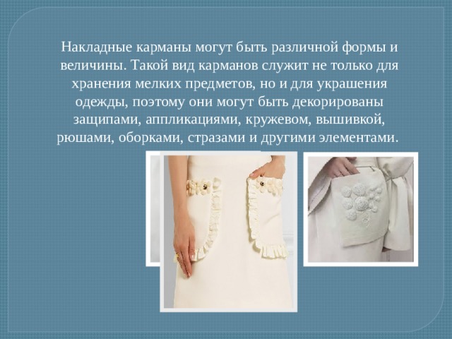 Накладные карманы могут быть различной формы и величины. Такой вид карманов служит не только для хранения мелких предметов, но и для украшения одежды, поэтому они могут быть декорированы защипами, аппликациями, кружевом, вышивкой, рюшами, оборками, стразами и другими элементами.  