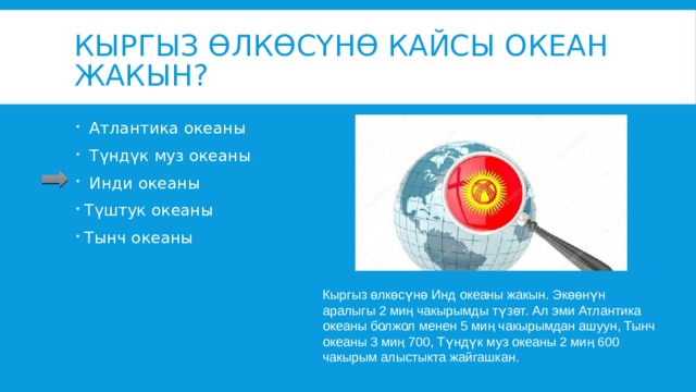 Кыргыз өлкөсүнө кайсы океан жакын?  Атлантика океаны  Түндүк муз океаны  Инди океаны Түштук океаны Тынч океаны Кыргыз өлкөсүнө Инд океаны жакын. Экөөнүн аралыгы 2 миң чакырымды түзөт. Ал эми Атлантика океаны болжол менен 5 миң чакырымдан ашуун, Тынч океаны 3 миң 700, Түндүк муз океаны 2 миң 600 чакырым алыстыкта жайгашкан. 