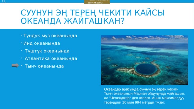    Түштүк океаны    Атлантика океаны    Тынч океаны Суунун эң терең чекити кайсы океанда жайгашкан? Түндук муз океанында Инд океанында  Түштүк океанында  Атлантика океанында  Тынч океанында Океандар арасында суунун эң терең чекити Тынч океанынын Мариан ойдуңунда жайгашып, ал 