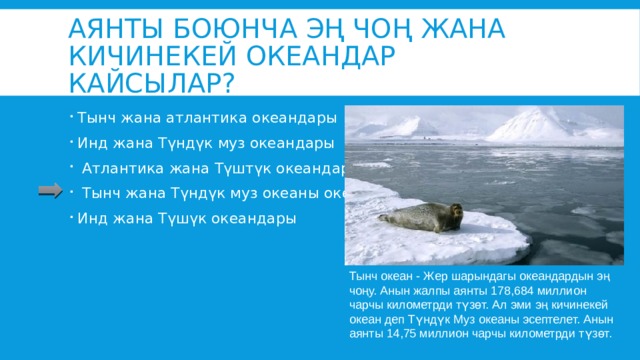 Аянты боюнча эң чоң жана кичинекей океандар кайсылар? Тынч жана атлантика океандары Инд жана Түндүк муз океандары  Атлантика жана Түштүк океандары  Тынч жана Түндүк муз океаны океандары Инд жана Түшүк океандары Тынч океан - Жер шарындагы океандардын эң чоңу. Анын жалпы аянты 178,684 миллион чарчы километрди түзөт. Ал эми эң кичинекей океан деп Түндүк Муз океаны эсептелет. Анын аянты 14,75 миллион чарчы километрди түзөт. 