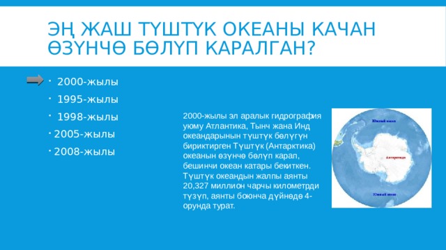 Эң жаш Түштүк океаны качан өзүнчө бөлүп каралган?  2000-жылы  1995-жылы  1998-жылы 2005-жылы 2008-жылы 2000-жылы эл аралык гидрография уюму Атлантика, Тынч жана Инд океандарынын түштүк бөлүгүн бириктирген Түштүк (Антарктика) океанын өзүнчө бөлүп карап, бешинчи океан катары бекиткен. Түштүк океандын жалпы аянты 20,327 миллион чарчы километрди түзүп, аянты боюнча дүйнөдө 4-орунда турат. 