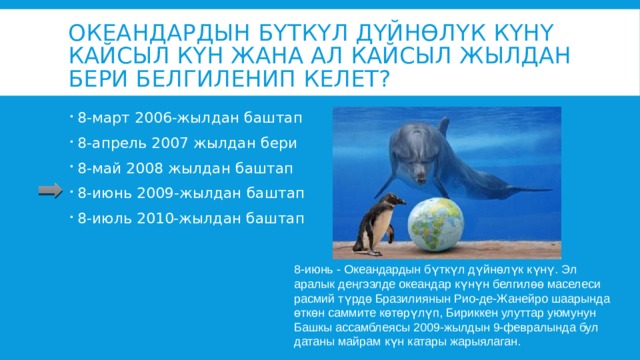 Океандардын бүткүл дүйнөлүк күнү кайсыл күн жана ал кайсыл жылдан бери белгиленип келет? 8-март 2006-жылдан баштап 8-апрель 2007 жылдан бери 8-май 2008 жылдан баштап 8-июнь 2009-жылдан баштап 8-июль 2010-жылдан баштап 8-июнь - Океандардын бүткүл дүйнөлүк күнү. Эл аралык деңгээлде океандар күнүн белгилөө маселеси расмий түрдө Бразилиянын Рио-де-Жанейро шаарында өткөн саммите көтөрүлүп, Бириккен улуттар уюмунун Башкы ассамблеясы 2009-жылдын 9-февралында бул датаны майрам күн катары жарыялаган. 