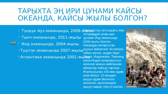 Тарыхта эң ири цунами кайсы океанда, кайсы жылы болгон? Тарыхта суу астындагы жер титирөөдөн улам ири цунами Инд океанында 2004-жылы болгон. Океандан көтөрүлгөн суунун бийиктиги 30 метрге чейин жетип, андан Шри-Ланка, Индонезия, Таиланд жана Индия өлкөлөрүнүн жээгине жакын жайгашкан аймактар жабыр тарткан. Жалпысынан 235 миң адам каза болуп, 10 миңден ашуун адам белгисиз жоголгон, миллиондон ашуун жаран үйсүз калган.  Түндүк муз океанында, 2009-жылы  Тынч океанында, 2011-жылы  Инд океанында, 2004-жылы Түштүк океанында 2007-жылы Атлантика океанында 2001-жылы 