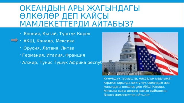 Океандын ары жагындагы өлкөлөр деп кайсы мамлекеттерди айтабыз?  Япония, Кытай, Түштүк Корея  АКШ, Канада, Мексика  Орусия, Латвия, Литва Германия, Италия, Франция Алжир, Тунис Түшүк Африка республикасы Күнүмдүк турмушта, массалык маалымат каражаттарында көпчүлүк океандын ары жагындагы өлкөлөр деп АКШ, Канада, Мексика жана аларга жакын жайгашкан башка мамлекеттер айтылат. 