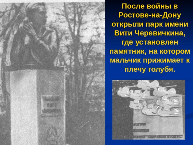 После войны в Ростове-на-Дону открыли парк имени Вити Черевичкина, где установлен памятник, на котором мальчик прижимает к плечу голубя. 