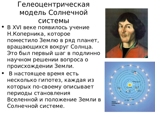 Гелеоцентрическая модель Солнечной системы В XVI веке появилось учение Н.Коперника, которое поместило Землю в ряд планет, вращающихся вокруг Солнца. Это был первый шаг в подлинно научном решении вопроса о происхождении Земли.  В настоящее время есть несколько гипотез, каждая из которых по-своему описывает периоды становления Вселенной и положение Земли в Солнечной системе. 