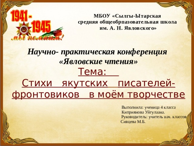МБОУ «Сылгы-Ытарская  средняя общеобрпазовательная школа  им. А. Н. Явловского» Научно- практическая конференция «Явловские чтения» Тема: Cтихи якутских  писателей-фронтовиков в моём творчестве  Выполнила: ученица 4 класса  Киприянова Уйгулаана.  Руководитель: учитель нач. классов  Сивцева М.Б. 