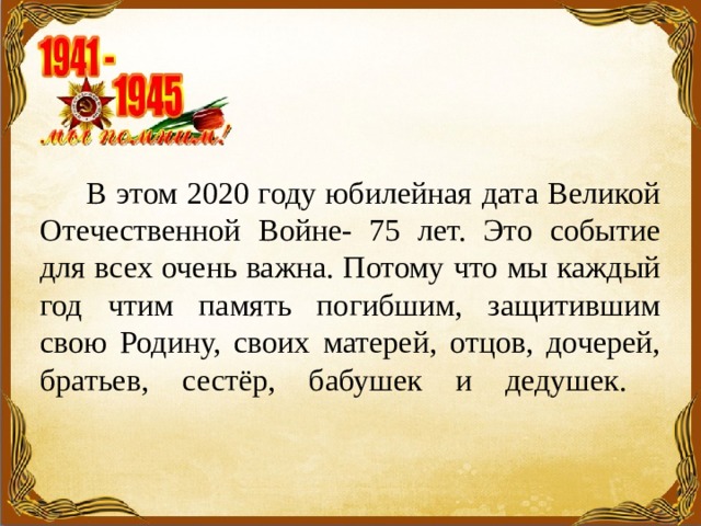  В этом 2020 году юбилейная дата Великой Отечественной Войне- 75 лет. Это событие для всех очень важна. Потому что мы каждый год чтим память погибшим, защитившим свою Родину, своих матерей, отцов, дочерей, братьев, сестёр, бабушек и дедушек.   